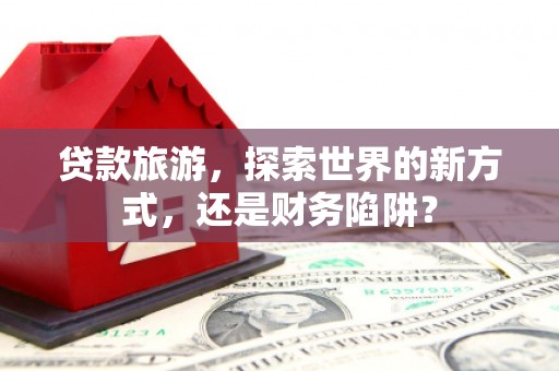 武邑贷款旅游，探索世界的新方式，还是财务陷阱？