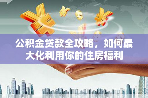 武邑公积金贷款全攻略，如何最大化利用你的住房福利